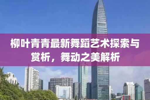 柳叶青青最新舞蹈艺术探索与赏析，舞动之美解析