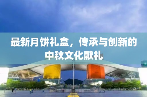 最新月饼礼盒，传承与创新的中秋文化献礼