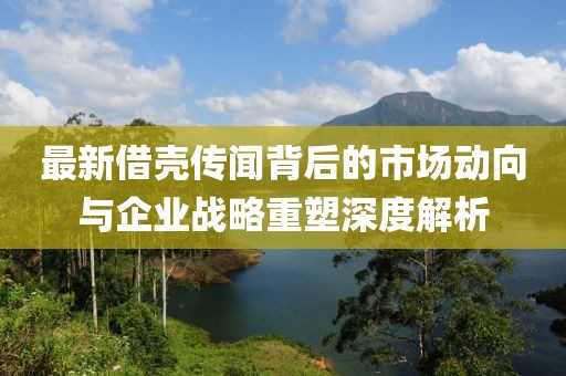 最新借壳传闻背后的市场动向与企业战略重塑深度解析