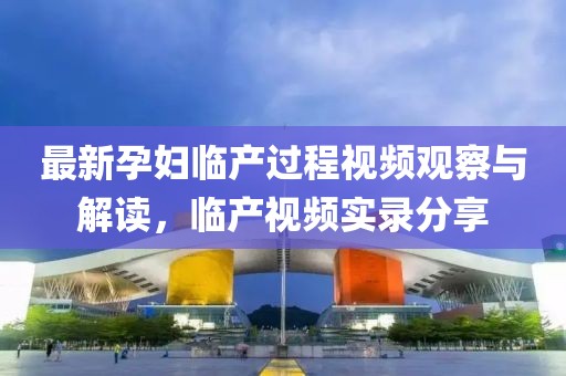 最新孕妇临产过程视频观察与解读，临产视频实录分享