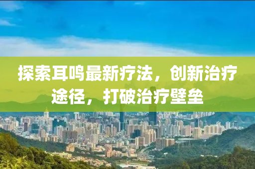 探索耳鸣最新疗法，创新治疗途径，打破治疗壁垒