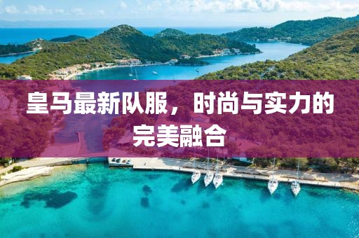 皇马最新队服，时尚与实力的完美融合