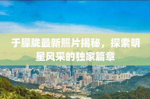 于朦胧最新照片揭秘，探索明星风采的独家篇章