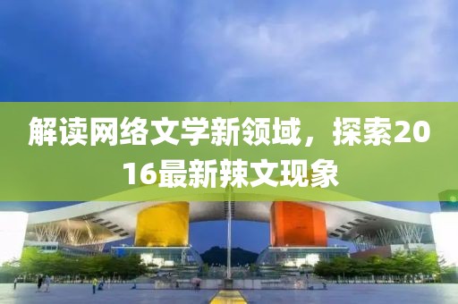 解读网络文学新领域，探索2016最新辣文现象