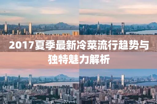 2017夏季最新冷菜流行趋势与独特魅力解析