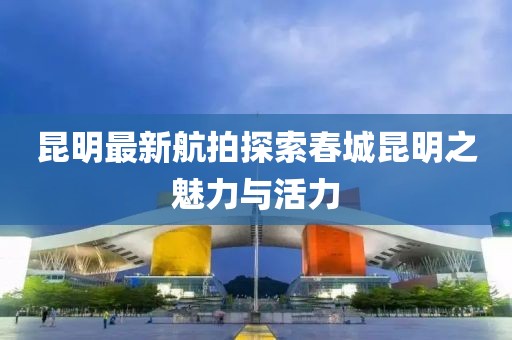 昆明最新航拍探索春城昆明之魅力与活力