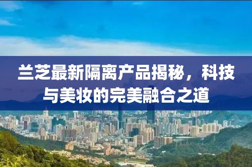 兰芝最新隔离产品揭秘，科技与美妆的完美融合之道