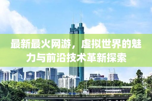 最新最火网游，虚拟世界的魅力与前沿技术革新探索
