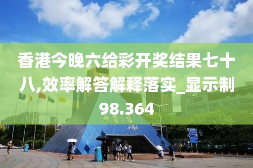 香港今晚六给彩开奖结果七十八,效率解答解释落实_显示制98.364