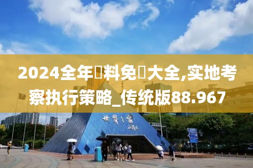 2024全年資料免費大全,实地考察执行策略_传统版88.967