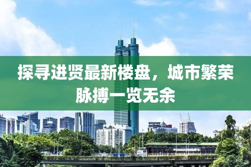 探寻进贤最新楼盘，城市繁荣脉搏一览无余