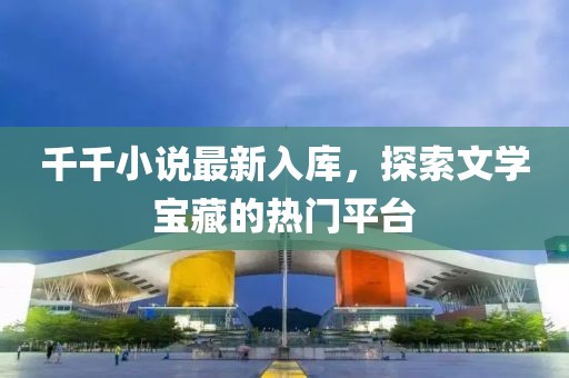 千千小说最新入库，探索文学宝藏的热门平台