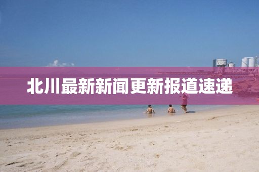 北川最新新闻更新报道速递