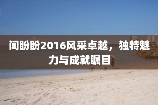 闫盼盼2016风采卓越，独特魅力与成就瞩目