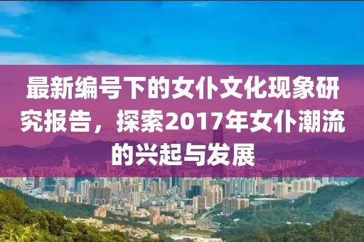 最新编号下的女仆文化现象研究报告，探索2017年女仆潮流的兴起与发展