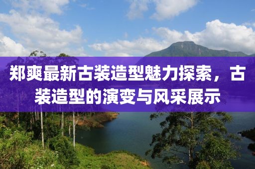 郑爽最新古装造型魅力探索，古装造型的演变与风采展示