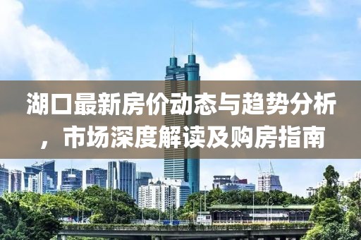 湖口最新房价动态与趋势分析，市场深度解读及购房指南
