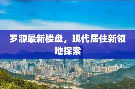 罗源最新楼盘，现代居住新领地探索
