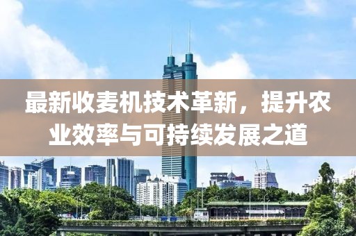 最新收麦机技术革新，提升农业效率与可持续发展之道
