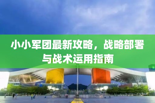 小小军团最新攻略，战略部署与战术运用指南