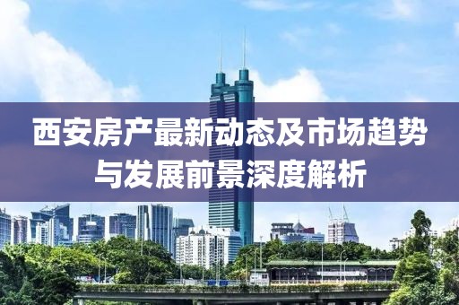 西安房产最新动态及市场趋势与发展前景深度解析