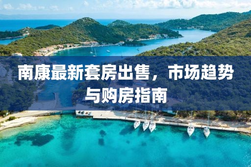 南康最新套房出售，市场趋势与购房指南