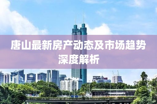 唐山最新房产动态及市场趋势深度解析