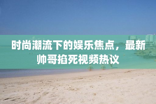 时尚潮流下的娱乐焦点，最新帅哥掐死视频热议