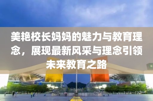 美艳校长妈妈的魅力与教育理念，展现最新风采与理念引领未来教育之路