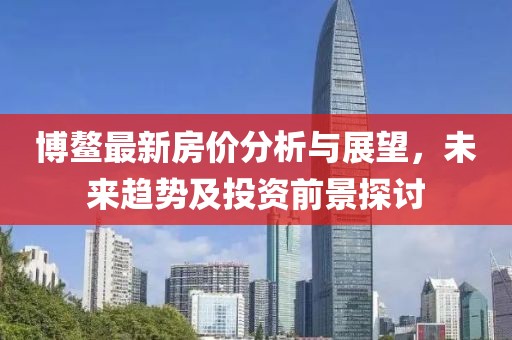 博鳌最新房价分析与展望，未来趋势及投资前景探讨