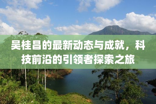 吴桂昌的最新动态与成就，科技前沿的引领者探索之旅
