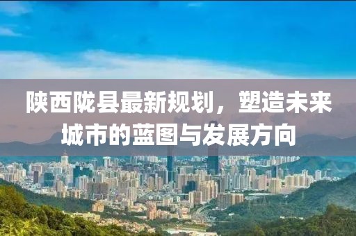 陕西陇县最新规划，塑造未来城市的蓝图与发展方向