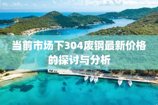 当前市场下304废钢最新价格的探讨与分析