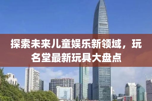 探索未来儿童娱乐新领域，玩名堂最新玩具大盘点
