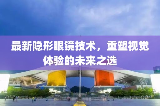 最新隐形眼镜技术，重塑视觉体验的未来之选