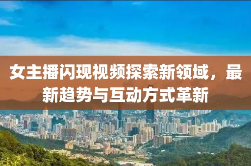 女主播闪现视频探索新领域，最新趋势与互动方式革新