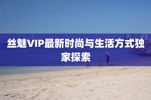 丝魅VIP最新时尚与生活方式独家探索