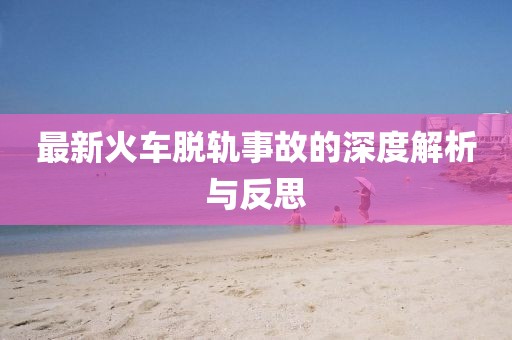 最新火车脱轨事故的深度解析与反思