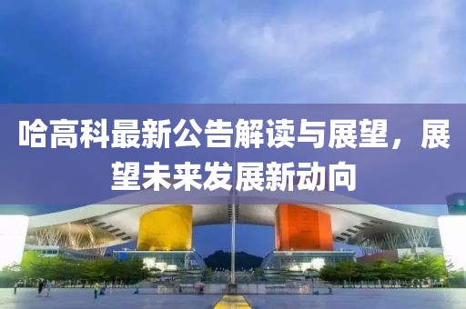 哈高科最新公告解读与展望，展望未来发展新动向
