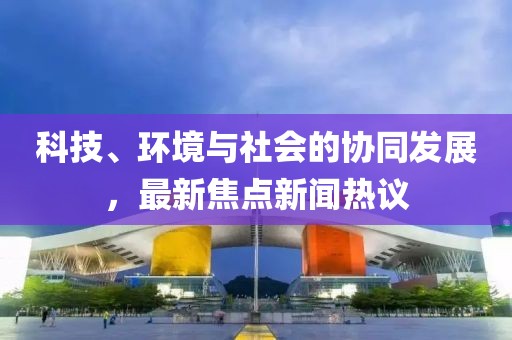 科技、环境与社会的协同发展，最新焦点新闻热议
