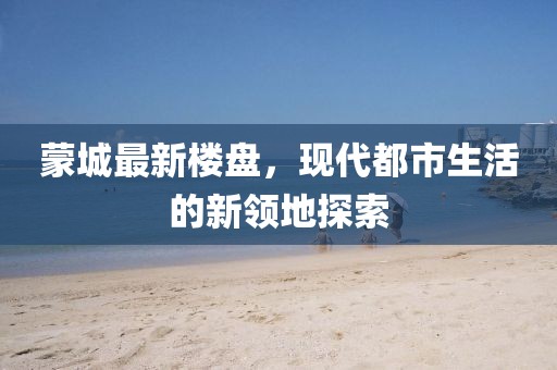 蒙城最新楼盘，现代都市生活的新领地探索