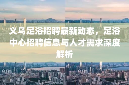 义乌足浴招聘最新动态，足浴中心招聘信息与人才需求深度解析