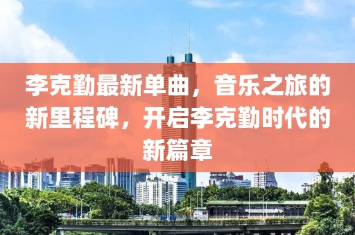 李克勤最新单曲，音乐之旅的新里程碑，开启李克勤时代的新篇章