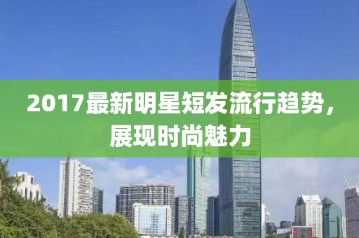 2017最新明星短发流行趋势，展现时尚魅力