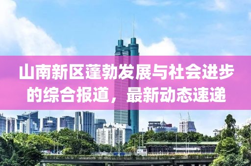 山南新区蓬勃发展与社会进步的综合报道，最新动态速递
