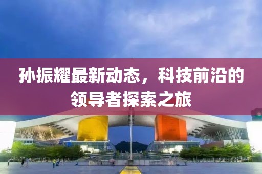 孙振耀最新动态，科技前沿的领导者探索之旅