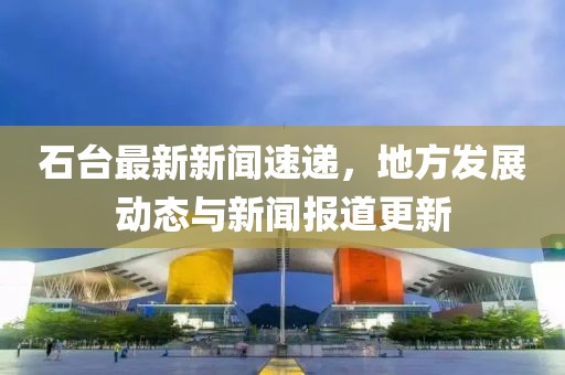 石台最新新闻速递，地方发展动态与新闻报道更新