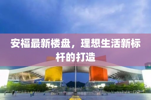 安福最新楼盘，理想生活新标杆的打造