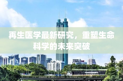 再生医学最新研究，重塑生命科学的未来突破