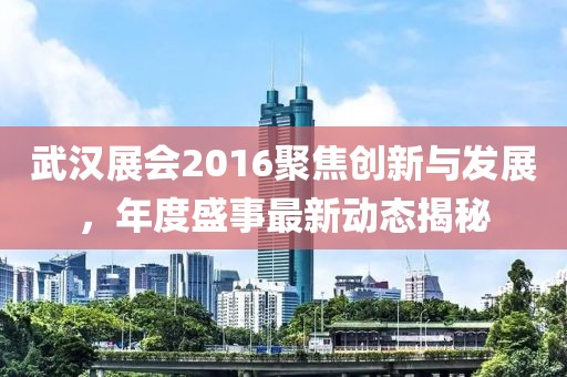 武汉展会2016聚焦创新与发展，年度盛事最新动态揭秘